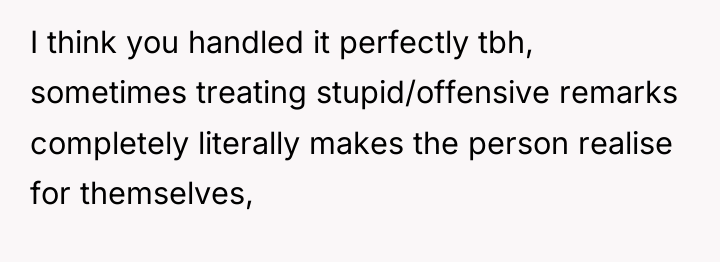I think you handled it perfectly tbh, sometimes treating stupid/offensive...
