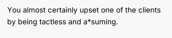 You almost certainly upset one of the clients by being...