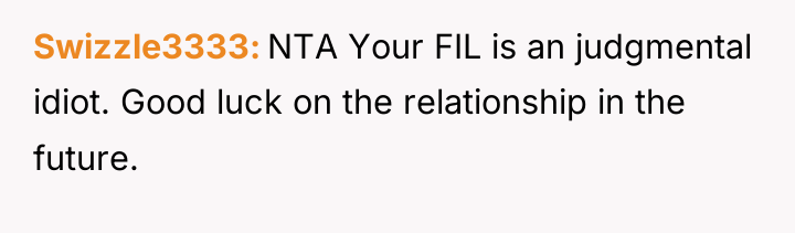 Swizzle3333 NTA Your FIL is an judgmental idiot. Good luck...
