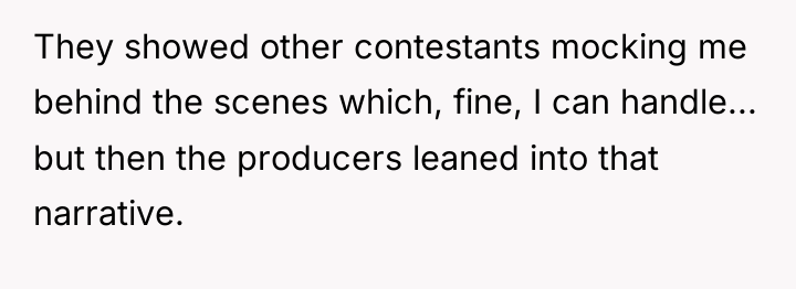 They showed other contestants mocking me behind the scenes which,...