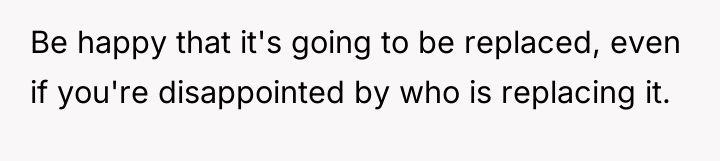 Be happy that it's going to be replaced, even if...