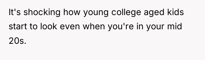 It's shocking how young college aged kids start to look...