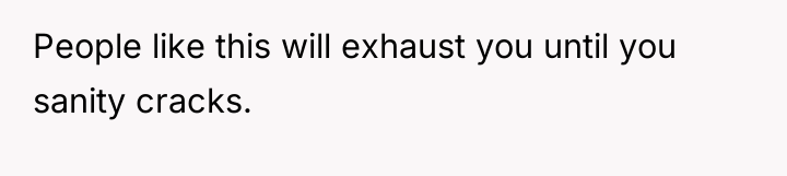 People like this will exhaust you until you sanity cracks.
