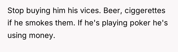 Stop buying him his vices. Beer, ciggerettes if he smokes...