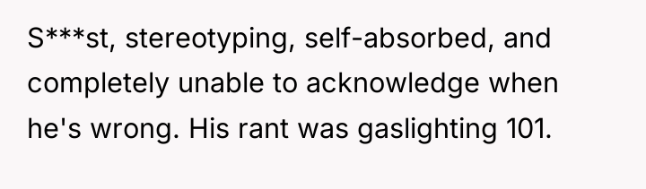 S***st, stereotyping, self-absorbed, and completely unable to acknowledge when he's...