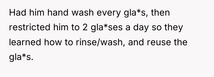 Had him hand wash every gla*s, then restricted him to...