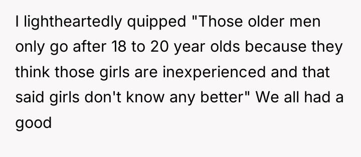 I lightheartedly quipped "Those older men only go after 18...