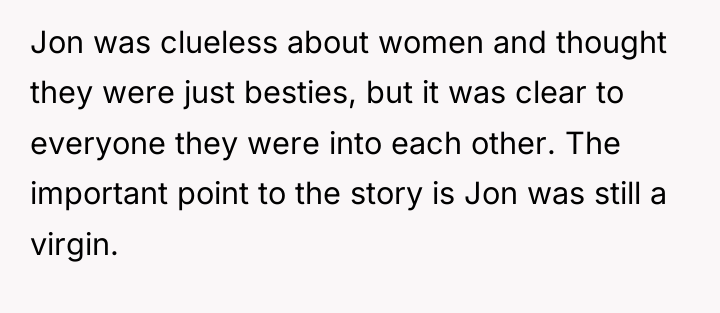 Jon was clueless about women and thought they were just...