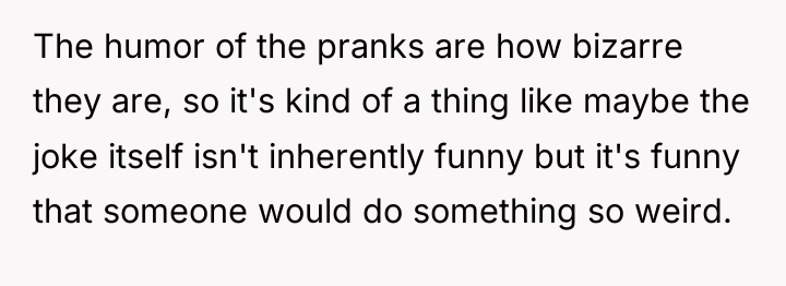 The humor of the pranks are how bizarre they are,...