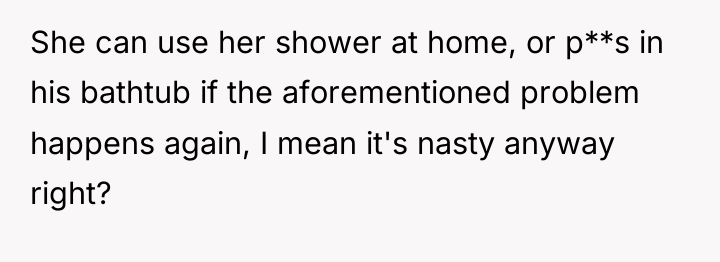 She can use her shower at home, or p**s in...