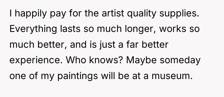 I happily pay for the artist quality supplies. Everything lasts...