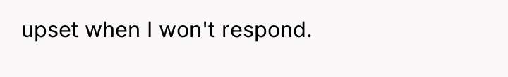 upset when I won't respond.