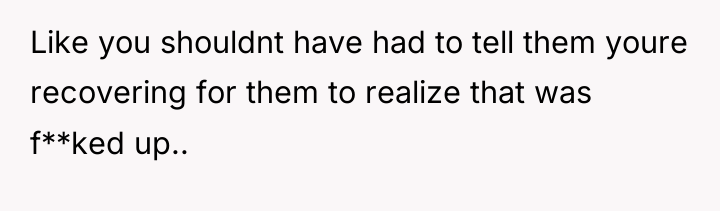 Like you shouldnt have had to tell them youre recovering...