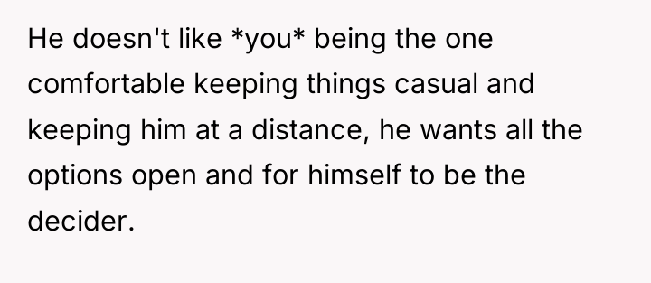He doesn't like *you* being the one comfortable keeping things...