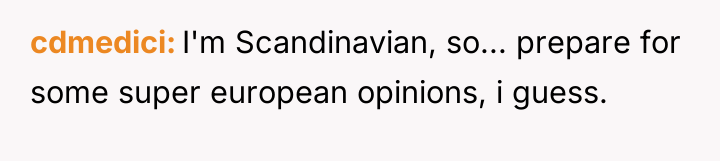 cdmedici I'm Scandinavian, so... prepare for some super european opinions,...