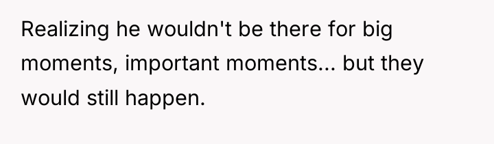 Realizing he wouldn't be there for big moments, important moments......