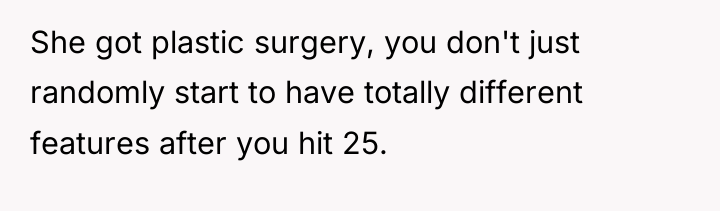 She got plastic surgery, you don't just randomly start to...