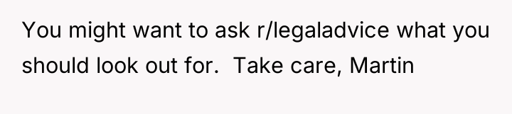 You might want to ask r/legaladvice what you should look...