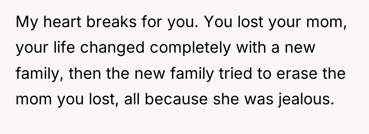 My heart breaks for you. You lost your mom, your...