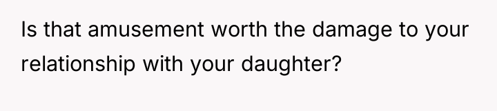 Is that amusement worth the damage to your relationship with...