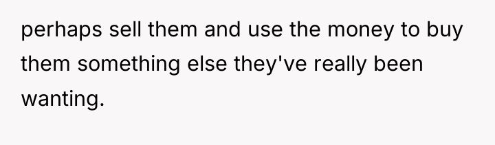 perhaps sell them and use the money to buy them...