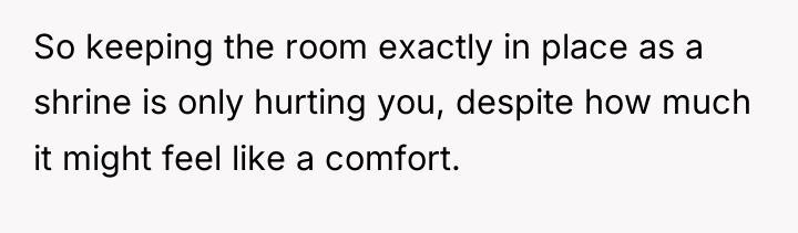 So keeping the room exactly in place as a shrine...