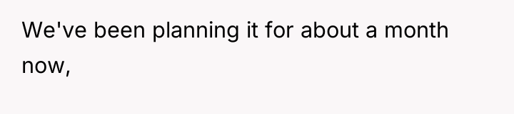 We've been planning it for about a month now,