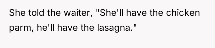 She told the waiter, "She'll have the chicken parm, he'll...