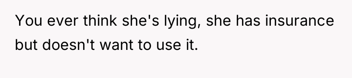 You ever think she's lying, she has insurance but doesn't...