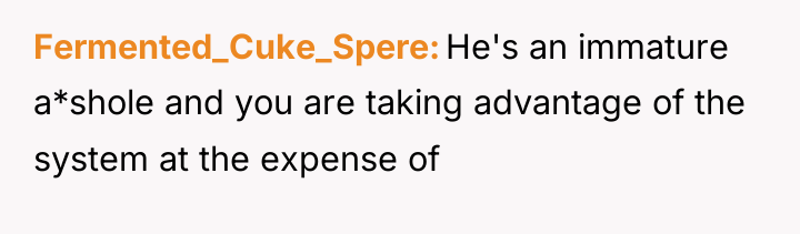 Fermented_Cuke_Spere He's an immature a*shole and you are taking advantage...