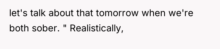 let's talk about that tomorrow when we're both sober. "...