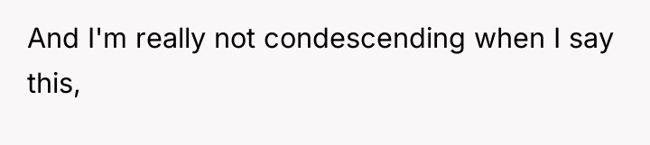And I'm really not condescending when I say this,