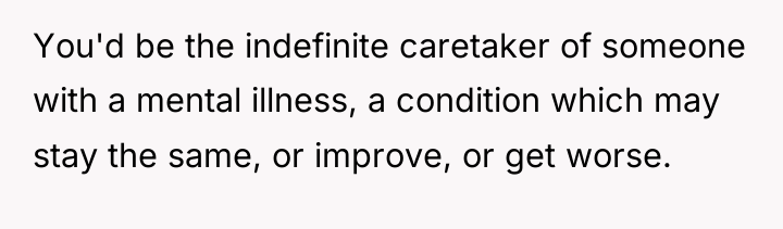 You'd be the indefinite caretaker of someone with a mental...