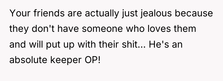 Your friends are actually just jealous because they don't have...