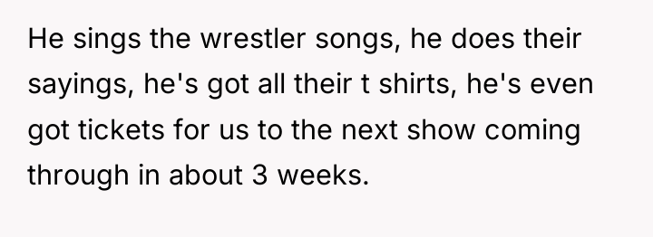 He sings the wrestler songs, he does their sayings, he's...