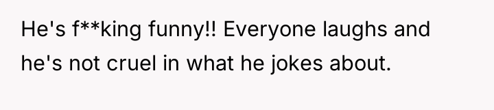 He's f**king funny!! Everyone laughs and he's not cruel in...