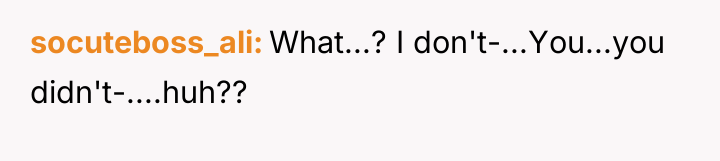 socuteboss_ali What...? I don't-...You...you didn't-....huh??