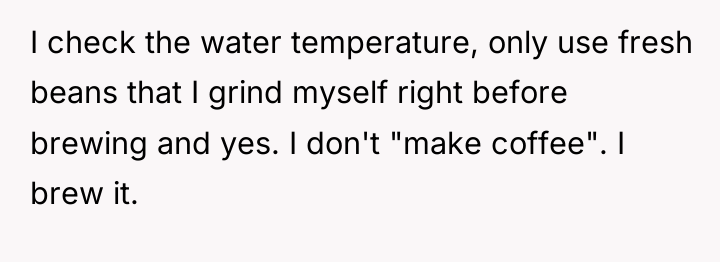 I check the water temperature, only use fresh beans that...
