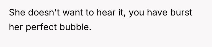 She doesn't want to hear it, you have burst her...
