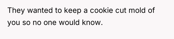 They wanted to keep a cookie cut mold of you...