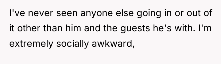 I've never seen anyone else going in or out of...