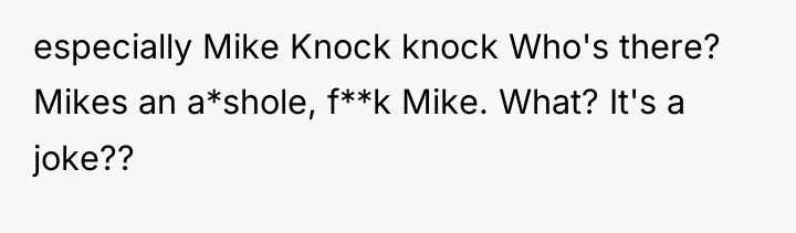 especially Mike Knock knock Who's there? Mikes an a*shole, f**k...