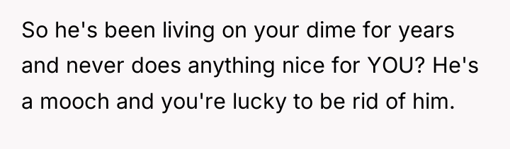So he's been living on your dime for years and...