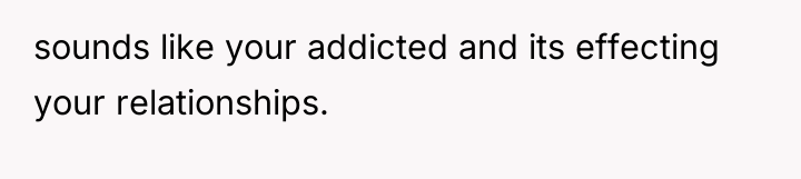 sounds like your addicted and its effecting your relationships.