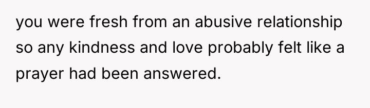 you were fresh from an abusive relationship so any kindness...