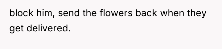 block him, send the flowers back when they get delivered.
