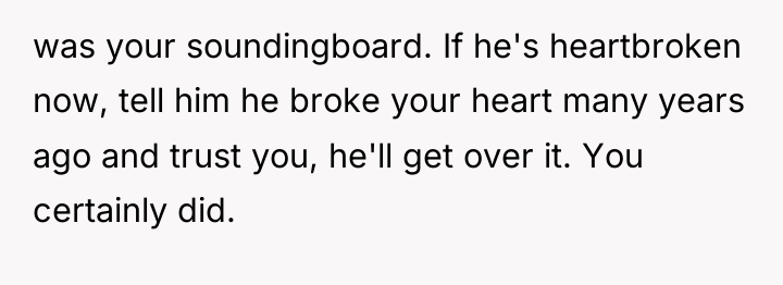 was your soundingboard. If he's heartbroken now, tell him he...