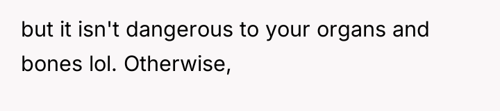but it isn't dangerous to your organs and bones lol....