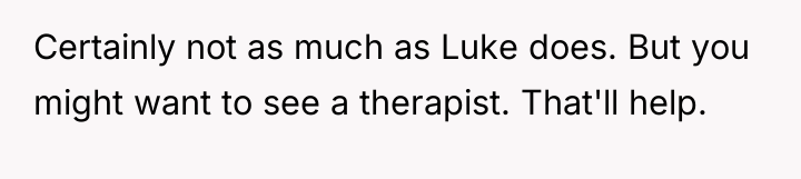 Certainly not as much as Luke does. But you might...