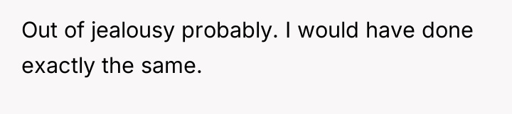 Out of jealousy probably. I would have done exactly the...